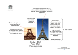 Verticalidad: originalmente 300´5 m.
Claseshistoria                              (símbolo del triunfo del progreso científico,
                                            era más elevada que cualquier otro edificio
                                                             del mundo)




                                    Estructura vista
                                     hierro colado
                                                                                       Tercer cuerpo:
                                     y forjado con
                                                                                   se fusionan los cuatro
   Escaleras dos primeros              remaches
                                                                                     brazos en un solo
    tramos, ascensor en                                                             elemento articulado.
       los tres niveles                                                             Termina en cúpula
                                                                                    metálica con linterna
      Disposición de láminas                                                                                        Tres cuerpos
    de hierro de forma simétrica                                                       Segundo cuerpo
    para fortalecer la estructura                                                  se acercan estructuras,
      ante empuje del viento                                                       se comban hacia dentro
                                                                                   y termina en estructura
                                                                                         adintelada


                                                                                      Base cuadrangular

                                          Gustave Eiffel
                                           Torre Eiffel
                                         Pisos superiores
                                                                                                          Historia del Arte
                                                                                                  © 2006 Guillermo Méndez Zapata
 