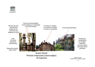 Claseshistoria




                        Domina la horizontalidad
                      contrarrestada por verticalidad
  Remate de torre                                       Cornisas en voladizo
                            de la torre-mirador
    parece flotar                                       con prismas invertidos   Formas geometrizadas
   (sostenido por                                       a modo de mocárabes
   columnas muy
 delgadas de hierro



       Casa                                                                                                 Paredes de
     de recreo                                                                                              mampostería
    (pequeñas                                                                                              con azulejos
   dimensiones)                                                                                              exteriores
                                                                                                          de vivos colores
                                                                                                          (principal motivo
Basamento piedra                                                                                              girasoles)
  estilo rústico

                                        Antoni Gaudí
                              Periodo historicista (neomudéjar)
                                                                                                    Historia del Arte
                                         El Capricho                                        © 2006 Guillermo Méndez Zapata
 