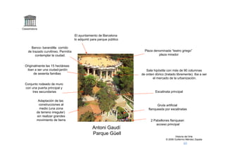 Claseshistoria

                                       El ayuntamiento de Barcelona
                                       lo adquirió para parque público

       Banco- barandilla corrido
     de trazado curvilíneo. Permitía                                       Plaza denominada “teatro griego”
          contemplar la ciudad.                                                     plaza mirador


  Originalmente las 15 hectáreas
   iban a ser una ciudad-jardín                                             Sala hipóstila con más de 90 columnas
        de sesenta familias                                              de orden dórico (tratado libremente). Iba a ser
                                                                                el mercado de la urbanización.
  Conjunto rodeado de muro
  con una puerta principal y
       tres secundarias                                                           Escalinata principal

              Adaptación de las
              construcciones al                                                     Gruta artificial
               medio (una zona                                                flanqueada por escalinatas
             de terreno irregular)
             sin realizar grandes
             movimiento de tierra                                              2 Pabellones flanquean
                                                                                  acceso principal
                                                   Antoni Gaudí
                                                   Parque Güell
                                                                                                  Historia del Arte
                                                                                          © 2006 Guillermo Méndez Zapata
 