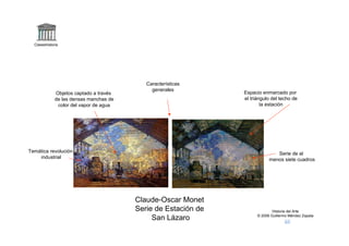 Claseshistoria




                                            Características
                                              generales
              Objetos captado a través                          Espacio enmarcado por
              de las densas manchas de                          el triángulo del techo de
               color del vapor de agua                                  la estación




Temática revolución                                                            Serie de al
    industrial                                                              menos siete cuadros




                                         Claude-Oscar Monet
                                         Serie de Estación de                 Historia del Arte
                                                                      © 2006 Guillermo Méndez Zapata
                                              San Lázaro
 