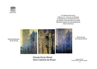 Claseshistoria

                                                         Le interesa más que el
                                                  edificio en sí, cómo se ve afectada
                                                la catedral por la incidencia de la luz
                                               en distintos momentos del día y desde
                                               diferentes ángulos (se iba desplazando
                                                            hacia la derecha)




                                                                                Serie de más
Desmaterialización                                                            de cuarenta lienzos
  de las formas




                     Claude-Oscar Monet
                                                                                Historia del Arte
                     Serie Catedral de Rouen                            © 2006 Guillermo Méndez Zapata
 