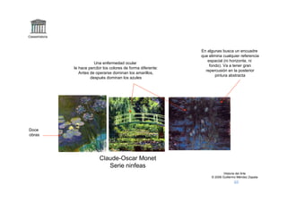 Claseshistoria



                                                                    En algunas busca un encuadre
                                                                    que elimina cualquier referencia
                                                                       espacial (ni horizonte, ni
                            Una enfermedad ocular
                                                                        fondo). Va a tener gran
                 le hace percibir los colores de forma diferente:
                                                                      repercusión en la posterior
                    Antes de operarse dominan los amarillos,
                                                                           pintura abstracta
                          después dominan los azules




Doce
obras




                               Claude-Oscar Monet
                                  Serie ninfeas
                                                                                 Historia del Arte
                                                                         © 2006 Guillermo Méndez Zapata
 