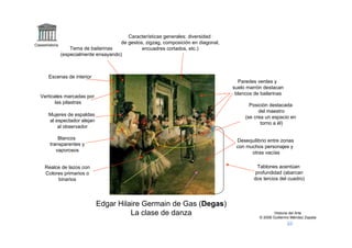 Características generales: diversidad
Claseshistoria
                                          de gestos, zigzag, composición en diagonal,
                     Tema de bailarinas            encuadres cortados, etc.)
                 (especialmente ensayando)



        Escenas de interior
                                                                                          Paredes verdes y
                                                                                        suelo marrón destacan
                                                                                         blancos de bailarinas
   Verticales marcadas por
          las pilastras
                                                                                               Posición destacada
                                                                                                   del maestro
        Mujeres de espaldas                                                                  (se crea un espacio en
        al espectador alejan
                                                                                                    torno a él)
            al observador

             Blancos                                                                     Desequilibrio entre zonas
         transparentes y                                                                 con muchos personajes y
            vaporosos                                                                          otras vacías

      Realce de lazos con                                                                          Tablones acentúan
      Colores primarios o                                                                         profundidad (abarcan
           binarios                                                                              dos tercios del cuadro)




                                Edgar Hilaire Germain de Gas (Degas)
                                          La clase de danza                                                Historia del Arte
                                                                                                   © 2006 Guillermo Méndez Zapata
 