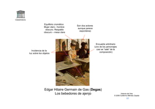 Claseshistoria

                                Equilibrio cromático:
                                                        Son dos actores
                                Mujer claro - hombre
                                                         aunque parece
                                 obscuro. Respaldo
                                                          espontáneo
                                obscuro – mesa clara




                                                                            Encuadre arbritrario
                                                                          (uno de los personajes
                                                                            casi se “sale” de la
                   Incidencia de la
                                                                               composición)
                 luz sobre los objetos




                                Edgar Hilaire Germain de Gas (Degas)
                                      Los bebedores de ajenjo                                        Historia del Arte
                                                                                             © 2006 Guillermo Méndez Zapata
 
