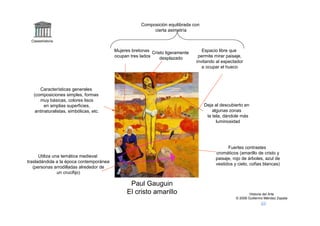 Composición equilibrada con
                                                          cierta asimetría

 Claseshistoria

                                         Mujeres bretonas Cristo ligeramente      Espacio libre que
                                         ocupan tres lados    desplazado        permite mirar paisaje,
                                                                               invitando al espectador
                                                                                  a ocupar el hueco



      Características generales
   (composiciones simples, formas
      muy básicas, colores lisos
         en amplias superficies,                                                   Deja al descubierto en
    antinaturalistas, simbólicas, etc.                                                 algunas zonas
                                                                                    la tela, dándole más
                                                                                         luminosidad




                                                                                              Fuertes contrastes
                                                                                        cromáticos (amarillo de cristo y
      Utiliza una temática medieval
                                                                                        paisaje, rojo de árboles, azul de
trasladándola a la época contemporánea
                                                                                        vestidos y cielo, cofias blancas)
   (personas arrodilladas alrededor de
                un crucifijo)

                                               Paul Gauguin
                                              El cristo amarillo                                          Historia del Arte
                                                                                                  © 2006 Guillermo Méndez Zapata
 