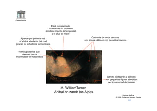 Claseshistoria


                                   El sol representado
                                 rodeado de un torbellino
                              donde se mezcla la tempestad
                                    y el alud de nieve

     Aparece por primera vez                                       Contraste de tonos oscuros
    el vórtice alrededor del cual                            con zonas cálidas o con destellos blancos
girarán los torbellinos tormentosos


   Ritmos giratorios que
      plasman fuerza
incontrolable de naturaleza




                                                                                  Ejército cartaginés y salasios
                                                                                 son pequeñas figuras aborbidas
                                                                                   por inmensidad del paisaje

                                          M. WilliamTurner
                                      Anibal cruzando los Alpes
                                                                                                   Historia del Arte
                                                                                           © 2006 Guillermo Méndez Zapata
 