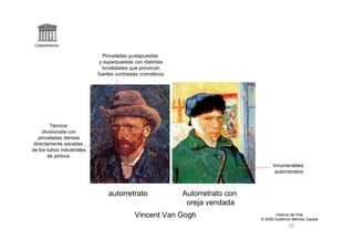 Claseshistoria

                               Pinceladas yuxtapuestas
                             y superpuestas con distintas
                              tonalidades que provocan
                            fuertes contrastes cromáticos




         Técnica
     divisionista con
   pinceladas densas
 directamente sacadas
de los tubos industriales
       de pintura
                                                                                     Innumerables
                                                                                      autorretratos



                                autorretrato                Autorretrato con
                                                             oreja vendada
                                            Vincent Van Gogh                           Historia del Arte
                                                                               © 2006 Guillermo Méndez Zapata
 