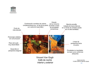 Claseshistoria




                                                                      Estudio
                          Combinación cromática de colores        de luz nocturna          Mancha amarilla
                        complementarios (ej.: el rojo de la pared Aureolas a base     rodeada de trazos blancos
                              con verde de mesa billar)            de pinceladas    en un fondo de variados azules
          Punto de
                                                                   concéntricas         son el cielo estrellado
        vista elevado



Personajes aislados,
 sin comunicación

                                                                                                    Líneas de
Plano del suelo                                                                                  perspectiva hacia
muy desarrollado                                                                                     el centro

   Desarrollo en
perspectiva diagonal                                                                       Pinceladas no mezcladas
                                                                                           de trazo curvo conforman
                                                                                                   adoquines

                                             Vincent Van Gogh
                                               Café de noche                                                Historia del Arte
                                                                                                    © 2006 Guillermo Méndez Zapata
                                              interior y exterior
 