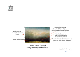 Claseshistoria




                                                                         Pérdida de perspectiva.
                                                                       La profundidad se diluye en
                                                                    las difuminadas manchas de color
              Mayor parte del
            cuadro ocupado por
                  el cielo                                                 Tonalidad oscura del
                                                                           mar acentúa sensación
                                                                          de desamparo y soledad
                                                                     Fuerte contraste entre colores fríos de
                 Figura empequeñecida
                                                                      cielo y los tonos cálidos de la playa



                                         Caspar David Friedrich
                                        Monje contemplando el mar
                                                                                          Historia del Arte
                                                                                  © 2006 Guillermo Méndez Zapata
 