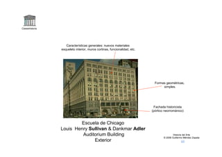 Claseshistoria




                    Características generales: nuevos materiales
                 esqueleto interior, muros cortinas, funcionalidad, etc.




                                                                             Formas geométricas,
                                                                                  simples.




                                                                            Fachada historicista
                                                                           (pórtico neorrománico)



                         Escuela de Chicago
                 Louis Henry Sullivan & Dankmar Adler
                          Auditorium Building                                              Historia del Arte
                                                                                   © 2006 Guillermo Méndez Zapata
                               Exterior
 
