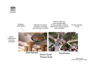 Claseshistoria




                                                                          Fuste de columnas
                                                                         hueco recogían agua
                    Bóvedas               Utilización de motivos                                      Formas sinuosas,
                                                                     de lluvia, llevaban a cisterna
                   paraboloides           cerámicos y trencadís      y desde ahí a las dos fuentes        curvas
                                         que favorecen la acústica          de la escalinata




   Equino
aplastándose
  por peso
 de bóveda




                                  Sala hipóstila                                   Escalinatas
                                                    Antoni Gaudí
                                                    Parque Güell
                                                                                                              Historia del Arte
                                                                                                      © 2006 Guillermo Méndez Zapata
 