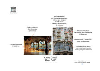 Claseshistoria


                                                Recubre fachada
                                             con trencadís de vistosos
                                               colores que refulgen
                                                   al darle el sol.
                                              Destaca la disposición
                                                    de círculos
                     Diseño de todos
                      los elementos
                        (arte total)                                          Balcones metálicos
                                                                          de aspecto antropomórficos
                                                                                  (máscaras)


                                                                         Formas curvas,, ameboides,
                                                                             como cartilaginosas

Formas curvilíneas
   irregulares                                                               Contraste de la piedra
                                                                             con materiales nuevos:
                                                                           hierro y amplias cristaleras




                                       Antoni Gaudí
                                        Casa Batlló                              Historia del Arte
                                                                         © 2006 Guillermo Méndez Zapata
 