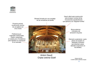 Claseshistoria



                                                                     Gaudí utilizó esta construcción
                                 Bóveda formada por una compleja       para ensayar muchas de las
                                   red de nervaduras de ladrillo      innovaciones arquitectónicas
                                                                   que aplicaría a la “Sagrada Familia”
       Proyecto preveía
      construcción encima
       de una iglesia con
          cinco naves
                                                                                Muros externos
                                                                                 inclinados (da
                                                                              sensación de gruta)
      Preferencia por
  materiales tradicionales:
    Piedra, presentada
en estado puro (“brutalismo)                                                 Elemento sustentante: cuatro
para significar su inspiración                                                    pilares de basalto sin
       en la naturalez                                                            desbastar inclinados
                                                                                  que absorben pesos
                                                                                laterales (inspiración en
                                                                                       los árboles)




                                        Antoni Gaudí
                                     Cripta colonia Güell                               Historia del Arte
                                                                                © 2006 Guillermo Méndez Zapata
 