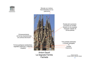 Remate con motivos
                                                  Geometrizados de rica
Claseshistoria                                        policromía




                                                                            Portada del nacimiento:
                                                                             Coronado por el belén
                                                                            Situado en una oquedad
                                                                              triangular rodeado de
                                                                                  formas pétreas


                     Enmascaramiento
                 de formas arquitectónicas
                  con profusa decoración


                                                                          Tres portadas dedicadas
                                                                            a virtudes teologales:
          Formas geológicas (estalactitas),                                          Fe
          vegetales (palmeras) y religiosas                                        Caridad
                      (ángeles)                                                   Esperanza


                                                 Antoni Gaudí
                                              La Sagrada Familia                           Historia del Arte
                                                                                   © 2006 Guillermo Méndez Zapata
                                                   Fachada
 