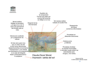 Claseshistoria
                                                   Equilibrio de
                                                 la composición:
                                              Formas que están por
                                               encima del horizonte
                                               se reflejan en el mar
         Monet prefiere                                                  Sol naranja (cálido)
    Reflejar la atmósfera       Diagonal de las                        rodeado de azules fríos
     y el agua (va a ser el      tres barcazas
                                                                                                  Desaparición
    único que permanece                                                                             del dibujo
      fiel al estilo toda su                                                                 (contornos difuminados)
               vida)


                                                                                               Pinceladas en
   Claroscuros sustituido                                                                  diferentes direcciones
    por yuxtaposición de
          colores
                                                                                        Colores puros
     El título del cuadro hizo                                                           y brillantes
       que un crítico de arte
    (Louis Leroy) denominara                                                           Pinceladas divididas
 despectivamente al movimiento                                                        en bandas horizontales
  “impresionismo” y los artistas                                                   o verticales (suele preferir las
que participaron en la exposición                                                       redondeadas para
      en la sala del fotógrafo                                                         el agua y las nubes)
    Nadar (antiacademicismo)
            lo aceptaron
                                       Claude-Oscar Monet
                                       Impresión: salida del sol                                               Historia del Arte
                                                                                                       © 2006 Guillermo Méndez Zapata
 
