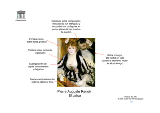 Claseshistoria
                                         Contraste entre composición
                                          muy clásica (un triángulo) y
                                          encuadre con las figuras en
                                         primer plano de tres cuartos
                                                  de cuerpo.


                   Fondos claros
                 sobre telas gruesas


                  Prefiere pintar personas
                          a paisajes
                                                                             Utiliza el negro.
                                                                            De hecho en este
                                                                         cuadro el elemento rector
                   Superposición de                                          es el azul-negro
                  capas transparentes
                      y delgadas



                   Fuertes contrastes entre
                    colores cálidos y fríos



                                              Pierre Auguste Renoir
                                                      El palco                                  Historia del Arte
                                                                                        © 2006 Guillermo Méndez Zapata
 