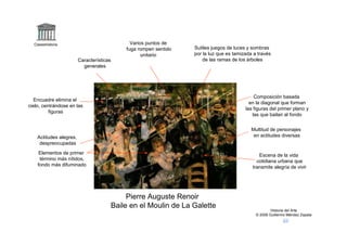 Claseshistoria                                 Varios puntos de
                                               fuga rompen sentido   Sutiles juegos de luces y sombras
                                                      unitario       por la luz que es tamizada a través
                         Características                                 de las ramas de los árboles
                           generales




                                                                                                Composición basada
   Encuadre elimina el
                                                                                              en la diagonal que forman
cielo, centrándose en las
                                                                                            las figuras del primer plano y
          figuras
                                                                                               las que bailan al fondo


                                                                                               Multitud de personajes
    Actitudes alegres,                                                                          en actitudes diversas
     despreocupadas
     Elementos de primer                                                                          Escena de la vida
     término más nítidos,                                                                        cotidiana urbana que
    fondo más difuminado                                                                       transmite alegría de vivir




                                                Pierre Auguste Renoir
                                           Baile en el Moulin de La Galette
                                                                                                         Historia del Arte
                                                                                                 © 2006 Guillermo Méndez Zapata
 