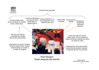 Características generales
  Claseshistoria




                           Contornos delimitados Colores arbitrarios, no
   Formas simples sobre      por gruesas líneas se corresponden con la      Fuerte carga Composiciones
                                                                              simbólica     simples    Desaparece
las que extiende, en amplias aíslan figuras y     realidad (suelo rojo)                                perspectiva
    zonas, colores lisos      objetos entre sí
                                                                                                        tradicional
                                                                                                        (planitud)




    Influencia de vidrieras
    y esmaltes de Limoges                                                                   Fuerte contraste de colores:
  (técnica del cloisonnisme)                                                             cálidos (rojo), con frío (vestido de
                                                                                        mujeres bretonas) realzado por blanco
                                                                                                 de cofias en medio

  Representa una acción cotidiana
  de fuerte carga mística: mujeres                                                       Desproporción entre primer plano
    bretonas tienen una visión a                                                         excesivamente ampliado respecto
        la salida de la iglesia                                                           al segundo término muy reducido




                                                Paul Gauguin
                                         Visión después del sermón                                         Historia del Arte
                                                                                                   © 2006 Guillermo Méndez Zapata
 
