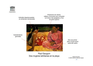 Claseshistoria

                                                       Predominio de colores
                                                 cálidos y luminosos que contrastan
                 Actitudes despreocupadas,        con tonos más apagados y fríos
                 en ambientes intemporales                de parte superior




         Características
           generales

                                                                                       Otra vez primer
                                                                                      plano ocupa buena
                                                                                       parte del cuadro




                                          Paul Gauguin
                                 Dos mujeres tahitianas en la playa                             Historia del Arte
                                                                                        © 2006 Guillermo Méndez Zapata
 