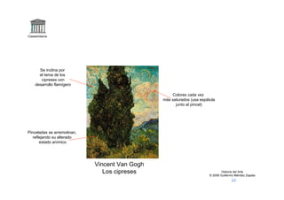 Claseshistoria




       Se inclina por
       el tema de los
        cipreses con
     desarrollo flamígero

                                                    Colores cada vez
                                                más saturados (usa espátula
                                                      junto al pincel)




Pinceladas se arremolinan,
   reflejando su alterado
       estado anímico




                             Vincent Van Gogh
                                Los cipreses                                    Historia del Arte
                                                                        © 2006 Guillermo Méndez Zapata
 