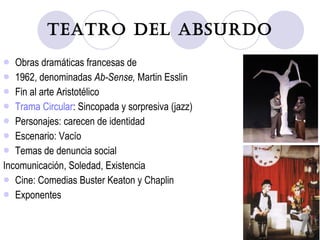 Teatro del Absurdo Obras dramáticas francesas de 1962, denominadas  Ab-Sense,  Martin Esslin Fin al arte Aristotélico Trama Circular : Sincopada y sorpresiva (jazz) Personajes: carecen de identidad Escenario: Vacío Temas de denuncia social Incomunicación, Soledad, Existencia Cine: Comedias Buster Keaton y Chaplin Exponentes 