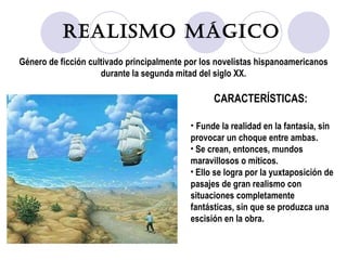 Realismo Mágico Género de ficción cultivado principalmente por los novelistas hispanoamericanos durante la segunda mitad del siglo XX. CARACTERÍSTICAS: Funde la realidad en la fantasía, sin provocar un choque entre ambas. Se crean, entonces, mundos maravillosos o míticos. Ello se logra por la yuxtaposición de pasajes de gran realismo con situaciones completamente fantásticas, sin que se produzca una escisión en la obra. 