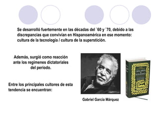 Se desarrolló fuertemente en las décadas del `60 y `70, debido a las discrepancias que convivían en Hispanoamérica en ese momento: cultura de la tecnología / cultura de la superstición. Además, surgió como reacción ante los regímenes dictatoriales del período. Entre los principales cultores de esta tendencia se encuentran: Gabriel García Márquez 