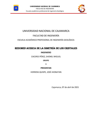 UNIVERSIDAD NACIONAL DE CAJAMARCA
FACULTAD DE INGENIERIA
Escuela académico profesional de Ingeniería Geológica
UNIVERSIDAD NACIONAL DE CAJAMARCA
FACULTAD DE INGENIERÍA
ESCUELA ACADÉMICO PROFESIONAL DE INGENIERÍA GEOLÓGICA
resumen ACERCA DE LA SIMETRÍA DE LOS CRISTALES
INGENIERO
CACERES PÉREZ, SHONEL MIGUEL
GRUPO
B
PRESENTAN
HERRERA QUISPE, JOSÉ JHONATAN
Cajamarca, 07 de abril de 2021
 