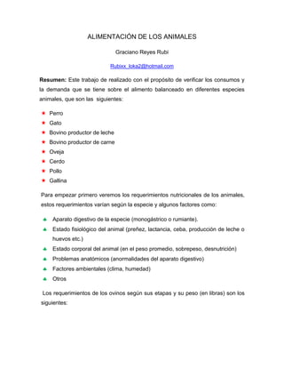 ALIMENTACIÓN DE LOS ANIMALES

                              Graciano Reyes Rubi

                            Rubixx_loka2@hotmail.com

Resumen: Este trabajo de realizado con el propósito de verificar los consumos y
la demanda que se tiene sobre el alimento balanceado en diferentes especies
animales, que son las siguientes:

 Perro
 Gato
 Bovino productor de leche
 Bovino productor de carne
 Oveja
 Cerdo
 Pollo
 Gallina

Para empezar primero veremos los requerimientos nutricionales de los animales,
estos requerimientos varían según la especie y algunos factores como:

    Aparato digestivo de la especie (monogástrico o rumiante).
    Estado fisiológico del animal (preñez, lactancia, ceba, producción de leche o
     huevos etc.)
    Estado corporal del animal (en el peso promedio, sobrepeso, desnutrición)
    Problemas anatómicos (anormalidades del aparato digestivo)
    Factores ambientales (clima, humedad)
    Otros

 Los requerimientos de los ovinos según sus etapas y su peso (en libras) son los
siguientes:
 