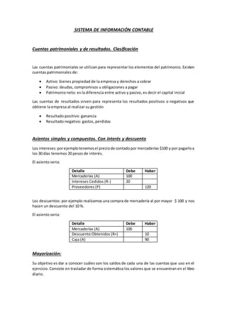 SISTEMA DE INFORMACIÓN CONTABLE
Cuentas patrimoniales y de resultados. Clasificación
Las cuentas patrimoniales se utilizan para representar los elementos del patrimonio. Existen
cuentas patrimoniales de:
 Activo: bienes propiedad de la empresa y derechos a cobrar
 Pasivo: deudas, compromisos u obligaciones a pagar
 Patrimonio neto: es la diferencia entre activo y pasivo, es decir el capital inicial
Las cuentas de resultados sirven para representa los resultados positivos o negativos que
obtiene la empresa al realizar su gestión
 Resultado positivo: ganancia
 Resultado negativo: gastos, perdidas
Asientos simples y compuestos. Con interés y descuento
Los intereses:porejemplotenemosel preciode contadopor mercaderías $100 y por pagarloa
los 30 días tenemos 20 pesos de interés.
El asiento seria:
Detalle Debe Haber
Mercaderías (A) 100
Intereses Cedidos (R-) 20
Proveedores (P) 120
Los descuentos: por ejemplo realizamos una compra de mercadería al por mayor $ 100 y nos
hacen un descuento del 10 %.
El asiento seria:
Detalle Debe Haber
Mercaderías (A) 100
Descuento Obtenidos (R+) 10
Caja (A) 90
Mayorización:
Su objetivo es dar a conocer cuáles son los saldos de cada una de las cuentas que uso en el
ejercicio. Consiste en trasladar de forma sistemática los valores que se encuentran en el libro
diario.
 