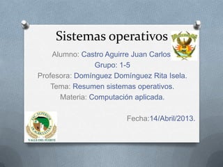Sistemas operativos
    Alumno: Castro Aguirre Juan Carlos.
                Grupo: 1-5
Profesora: Domínguez Domínguez Rita Isela.
    Tema: Resumen sistemas operativos.
      Materia: Computación aplicada.

                         Fecha:14/Abril/2013.
 