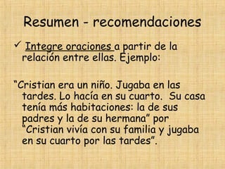 Resumen - recomendaciones
 Integre oraciones a partir de la
relación entre ellas. Ejemplo:
“Cristian era un niño. Jugaba en las
tardes. Lo hacía en su cuarto. Su casa
tenía más habitaciones: la de sus
padres y la de su hermana” por
“Cristian vivía con su familia y jugaba
en su cuarto por las tardes”.
 