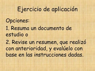 Ejercicio de aplicación
Opciones:
1. Resuma un documento de
estudio o
2. Revise un resumen, que realizó
con anterioridad, y evalúelo con
base en las instrucciones dadas.
 