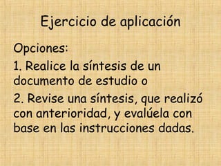 Ejercicio de aplicación
Opciones:
1. Realice la síntesis de un
documento de estudio o
2. Revise una síntesis, que realizó
con anterioridad, y evalúela con
base en las instrucciones dadas.
 