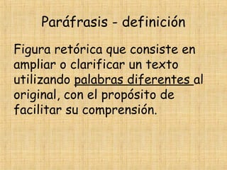 Paráfrasis - definición
Figura retórica que consiste en
ampliar o clarificar un texto
utilizando palabras diferentes al
original, con el propósito de
facilitar su comprensión.
 