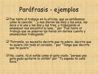 Paráfrasis - ejemplos
 Fue tanto el trabajo en la oficina, que ya estábamos
como la canción: “…y nos dieron las diez y las once, las
doce y la una y las dos y las tres, y trabajando al
amanecer nos encontró la luna…” por “Fue tanto el
trabajo que se pasaron las horas sin darnos cuenta y
amanecimos trabajando.”
 “Petronila, yo necesito decirte que te adoro, decirte que
te quiero con todo el corazón…” por “Tengo que decirte
que te quiero.”
 No, cuate, tú si estás como el gato viudo, “porque una
gata pudo quitarte lo chillón” por “Tu esposa te calló
boca.”
 