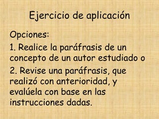 Ejercicio de aplicación
Opciones:
1. Realice la paráfrasis de un
concepto de un autor estudiado o
2. Revise una paráfrasis, que
realizó con anterioridad, y
evalúela con base en las
instrucciones dadas.
 