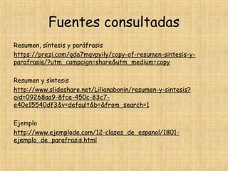 Fuentes consultadas
Resumen, síntesis y paráfrasis
https://prezi.com/qda7mqvpyily/copy-of-resumen-sintesis-y-
parafrasis/?utm_campaign=share&utm_medium=copy
 
Resumen y síntesis
http://www.slideshare.net/Lilianabonin/resumen-y-sintesis?
qid=09268aa9-8fce-450c-83c7-
e40e15540df3&v=default&b=&from_search=1
 
Ejemplo
http://www.ejemplode.com/12-clases_de_espanol/1801-
ejemplo_de_parafrasis.html
 
 