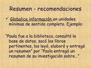 Resumen - recomendaciones
 Globalice información en unidades
mínimas de sentido completo. Ejemplo:
“Paula fue a la biblioteca, consultó la
base de datos, sacó los libros
pertinentes, los leyó, elaboró y entregó
un resumen” por “Paola entregó un
resumen de su investigación sobre…”
 