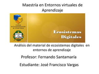 Maestría en Entornos virtuales de
               Aprendizaje




Análisis del material de ecosistemas digitales en
             entornos de aprendizaje
    Profesor: Fernando Santamaría
   Estudiante: José Francisco Vargas
 