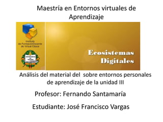 Maestría en Entornos virtuales de
                Aprendizaje




Análisis del material del sobre entornos personales
           de aprendizaje de la unidad III
     Profesor: Fernando Santamaría
    Estudiante: José Francisco Vargas
 
