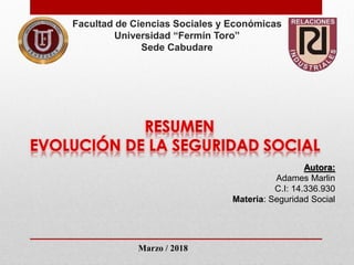 Facultad de Ciencias Sociales y Económicas
Universidad “Fermín Toro”
Sede Cabudare
Autora:
Adames Marlin
C.I: 14.336.930
Materia: Seguridad Social
Marzo / 2018
 