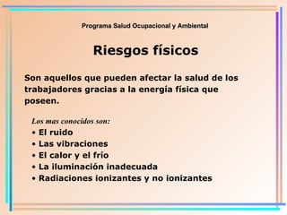 Programa Salud Ocupacional y Ambiental Riesgos físicos Son aquellos que pueden afectar la salud de los trabajadores gracias a la energía física que poseen. Los mas conocidos son: El ruido Las vibraciones El calor y el frío La iluminación inadecuada Radiaciones ionizantes y no ionizantes 
