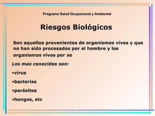 Programa Salud Ocupacional y Ambiental Riesgos Biológicos Son aquellos provenientes de organismos vivos y que no han sido procesados por el hombre y los organismos vivos per   se Los mas conocidos son: virus bacterias parásitos hongos, etc 
