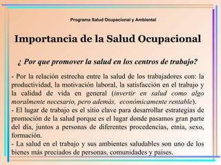 Programa Salud Ocupacional y Ambiental Importancia de la Salud Ocupacional ¿ Por que promover la salud en los centros de trabajo? - Por la relación estrecha entre la salud de los trabajadores con: la productividad, la motivación laboral, la satisfacción en el trabajo y la calidad de vida en general ( invertir en salud como   algo   moralmente necesario, pero además,  económicamente rentable ). - El lugar de trabajo es el sitio clave para desarrollar estrategias de promoción de la salud porque es el lugar donde pasamos gran parte del día, juntos a personas de diferentes procedencias, etnia, sexo, formación. - La salud en el trabajo y sus ambientes saludables son uno de los bienes más preciados de personas, comunidades y países. 