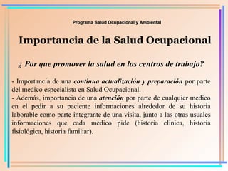 Programa Salud Ocupacional y Ambiental Importancia de la Salud Ocupacional ¿ Por que promover la salud en los centros de trabajo? - Importancia de una  continua actualización y preparación  por parte del medico especialista en Salud Ocupacional. - Además, importancia de una  atención  por parte de cualquier medico en el pedir a su paciente informaciones alrededor de su historia laborable como parte integrante de una visita, junto a las otras usuales informaciones que cada medico pide (historia clínica, historia fisiológica, historia familiar). 