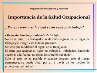 Programa Salud Ocupacional y Ambiental Importancia de la Salud Ocupacional ¿ Por que promover la salud en los centros de trabajo? - Relación hombre y ambiente de trabajo.   No sirve curar un trabajador si después regresa en el lugar de trabajo y el riesgo esta todavía presente. Si tiene que modificar el lugar, no el trabajador.  Si tiene que adaptar el lugar de trabajo al trabajador, haciendo acciones a la fuente, no obrando sobre el trabajador. Solo si esto no es posible o cuando después esto el riesgo permanece, se puede obrar por ej. a través de los medios de protección individual. 