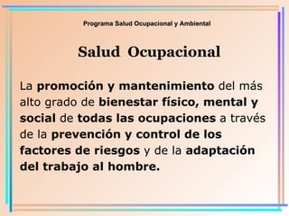 Programa Salud Ocupacional y Ambiental Salud  Ocupacional La  promoción y mantenimiento  del más alto grado de  bienestar físico, mental y social  de  todas las ocupaciones  a través de la  prevención y control de los factores de riesgos  y de la  adaptación del trabajo al hombre . 