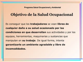 Programa Salud Ocupacional y Ambiental Objetivo de la Salud Ocupacional Es conseguir que los  trabajadores  se vean  libres de cualquier daño a su salud ocasionado por las condiciones en que desarrollan  sus actividades y por los equipos, herramientas, maquinarias y sustancias que manipulan en  su trabajo . De igual forma, intenta  garantizarle un ambiente agradable y libre de incomodidades . 