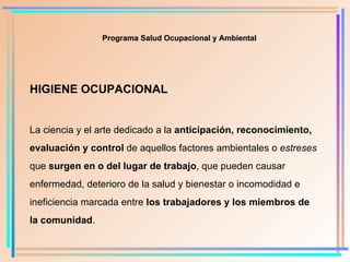 HIGIENE OCUPACIONAL La ciencia y el arte dedicado a la  anticipación, reconocimiento ,  evaluación y control  de aquellos factores ambientales o  estreses  que  surgen en o del   lugar de trabajo , que pueden causar enfermedad, deterioro de la salud y bienestar o incomodidad e ineficiencia marcada entre  los trabajadores y los miembros de la comunidad . Programa Salud Ocupacional y Ambiental 